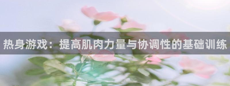 抖球体育app手机版免费：热身游戏：提高肌肉力量与协调性的基础训练